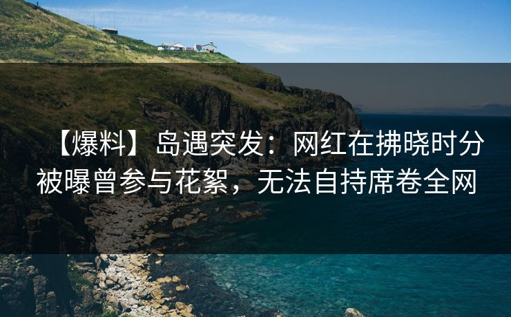 【爆料】岛遇突发：网红在拂晓时分被曝曾参与花絮，无法自持席卷全网