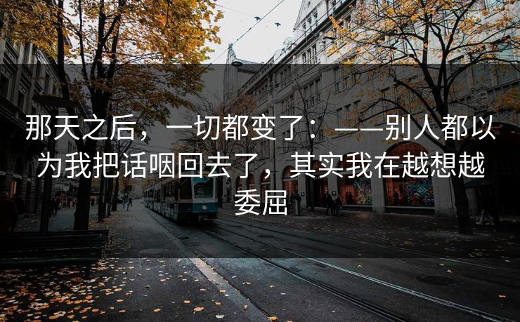 那天之后，一切都变了：——别人都以为我把话咽回去了，其实我在越想越委屈