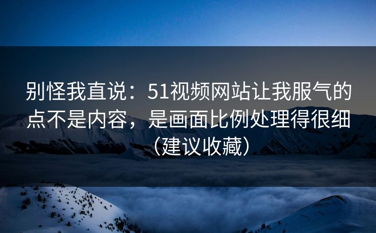 别怪我直说：51视频网站让我服气的点不是内容，是画面比例处理得很细（建议收藏）