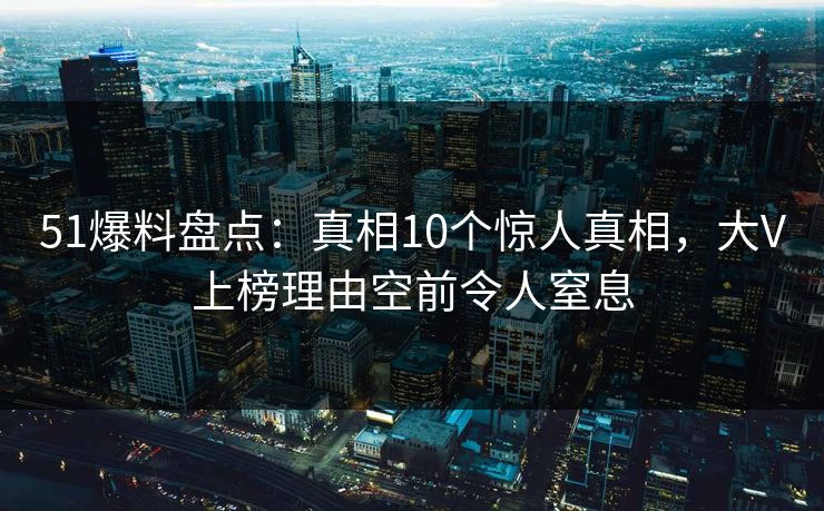 51爆料盘点：真相10个惊人真相，大V上榜理由空前令人窒息