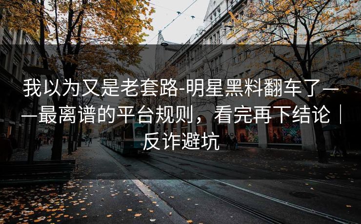 我以为又是老套路-明星黑料翻车了——最离谱的平台规则，看完再下结论｜反诈避坑