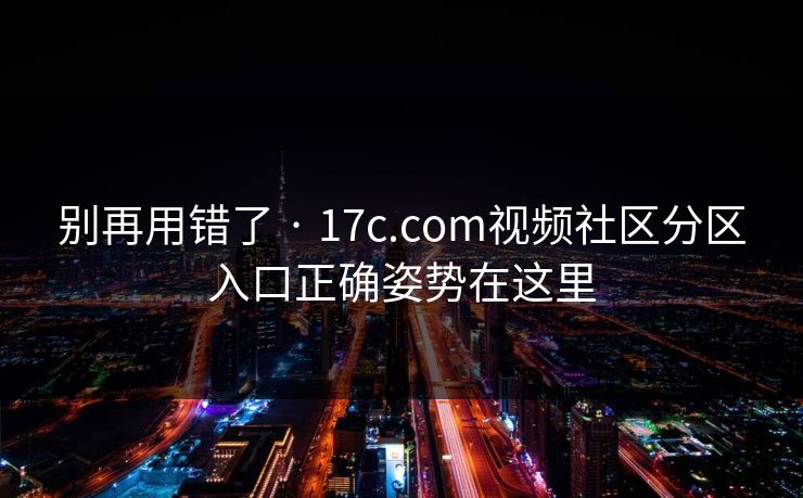 别再用错了 · 17c.com视频社区分区入口正确姿势在这里