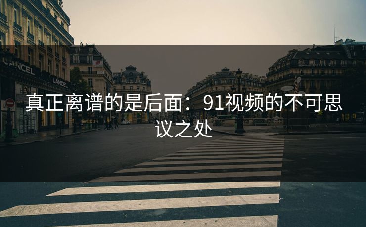 真正离谱的是后面：91视频的不可思议之处
