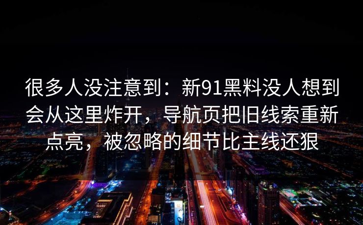 很多人没注意到：新91黑料没人想到会从这里炸开，导航页把旧线索重新点亮，被忽略的细节比主线还狠