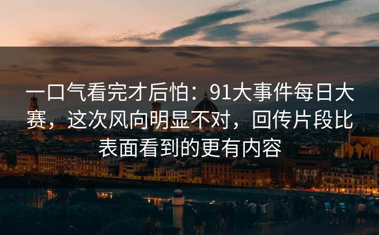 一口气看完才后怕：91大事件每日大赛，这次风向明显不对，回传片段比表面看到的更有内容